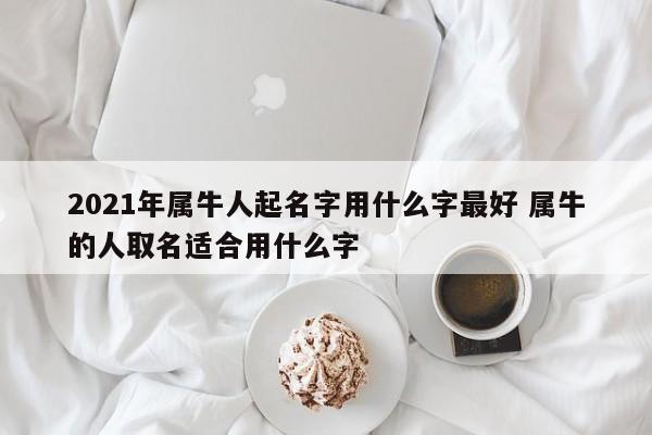 2021年属牛人起名字用什么字最好 属牛的人取名适合用什么字